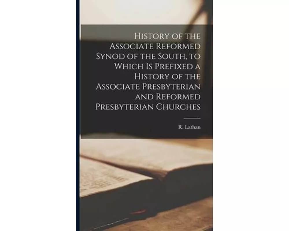 History of the Associate Reformed Synod of the South, to Which is Prefixed a History of the Associate Presbyterian and Reformed Presbyterian Churches