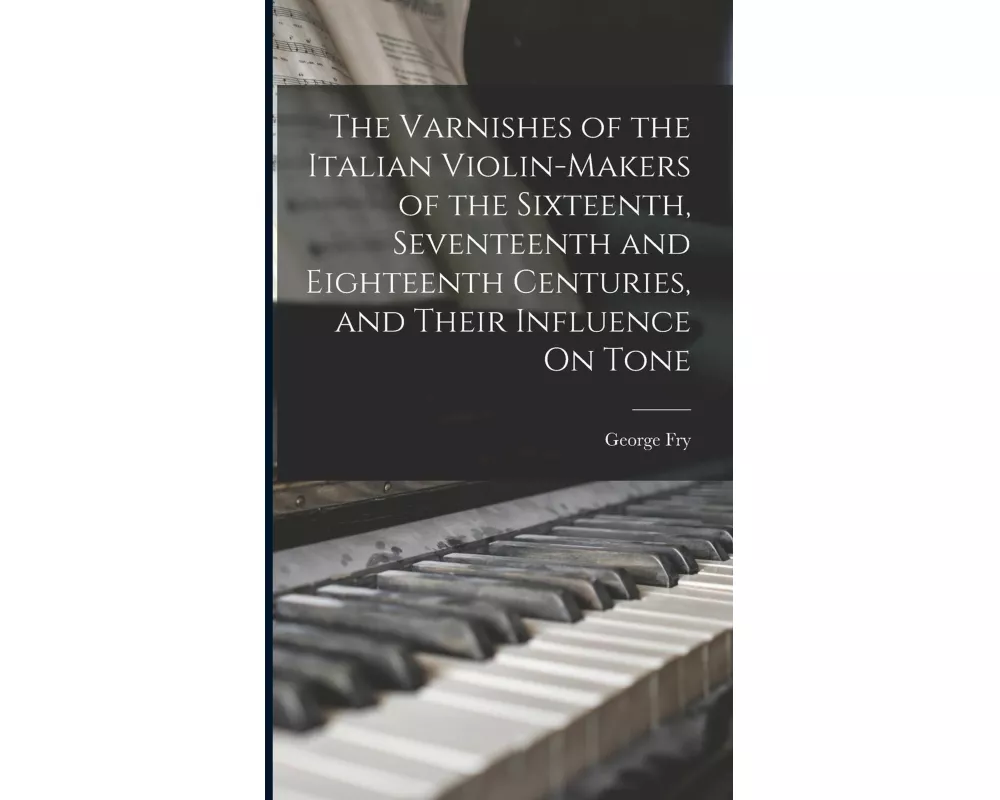 The Varnishes of the Italian Violin-Makers of the Sixteenth, Seventeenth and Eighteenth Centuries, and Their Influence On Tone