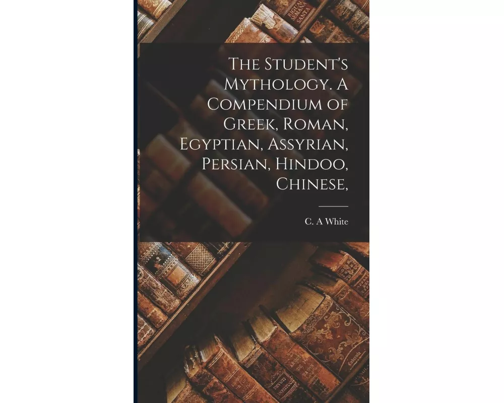 The Student's Mythology. A Compendium of Greek, Roman, Egyptian, Assyrian, Persian, Hindoo, Chinese,