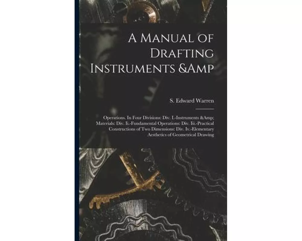 A Manual of Drafting Instruments & Operations. In Four Divisions: Div. I.-Instruments & Materials: Div. Ii.-Fundamental Operations: Div. Iii.-Practica