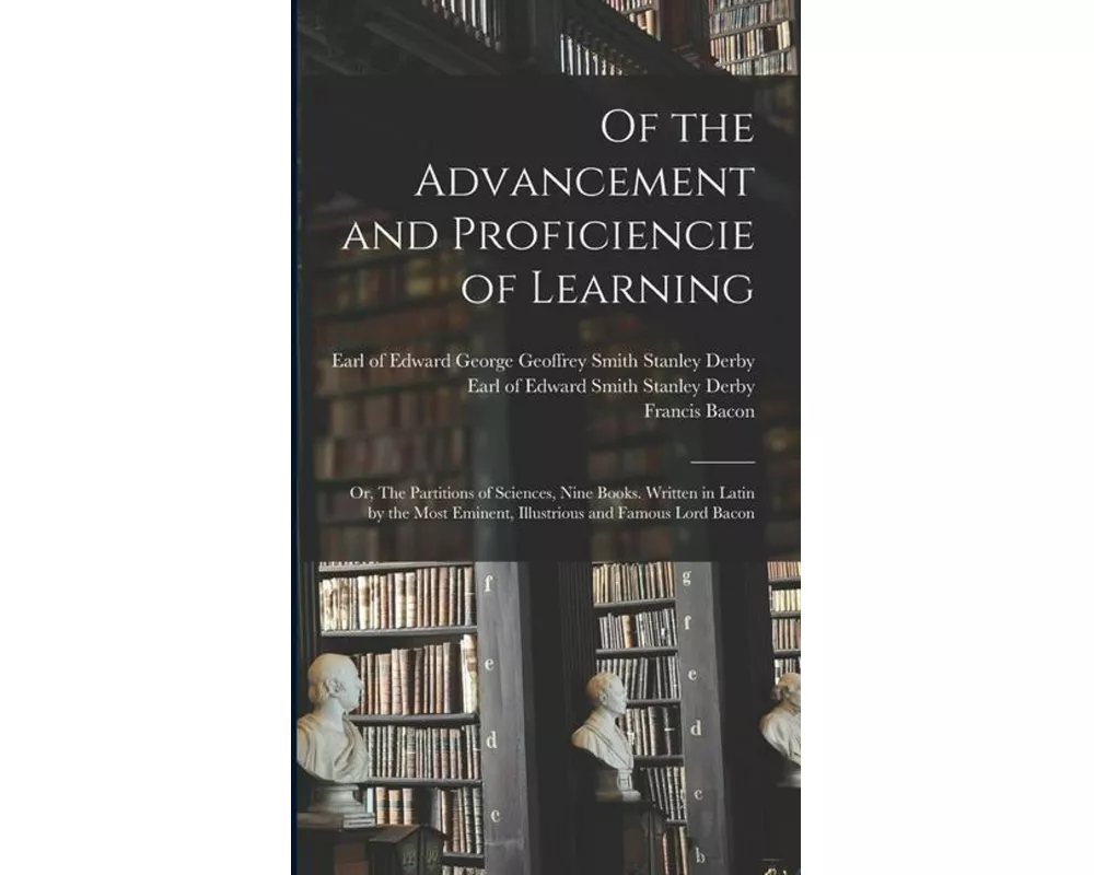 Of the Advancement and Proficiencie of Learning; or, The Partitions of Sciences, Nine Books. Written in Latin by the Most Eminent, Illustrious and Fam