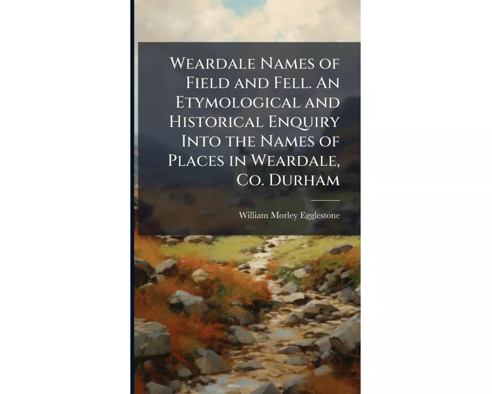 Weardale Names of Field and Fell. An Etymological and Historical Enquiry Into the Names of Places in Weardale, Co. Durham