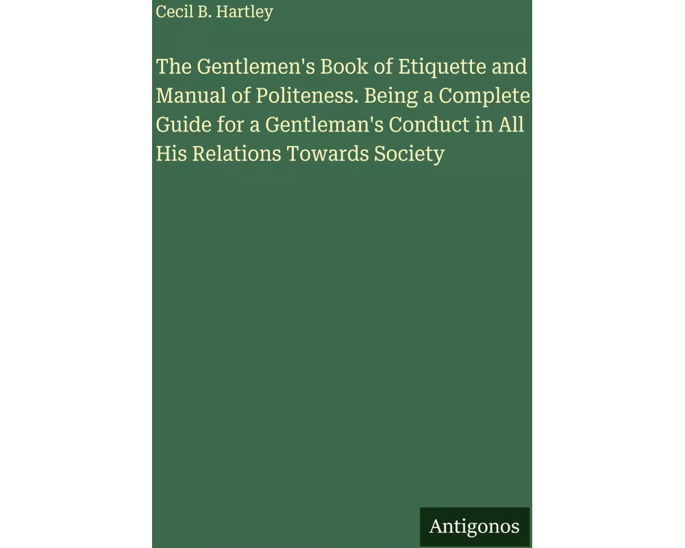 The Gentlemen's Book of Etiquette and Manual of Politeness. Being a Complete Guide for a Gentleman's Conduct in All His Relations Towards Society