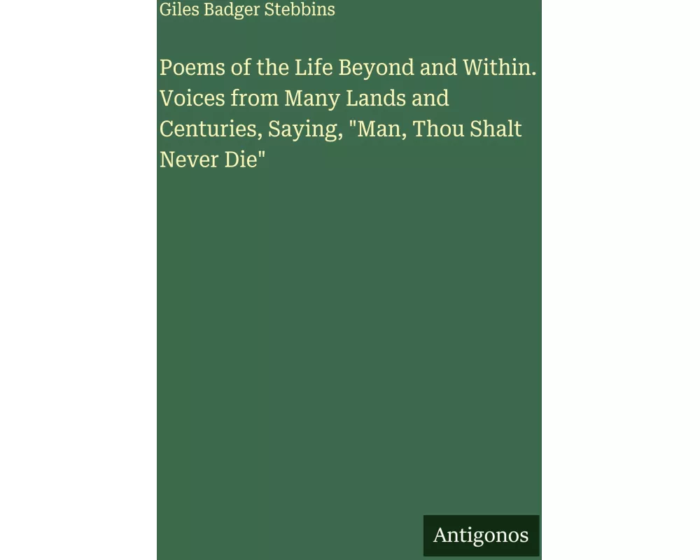 Poems of the Life Beyond and Within. Voices from Many Lands and Centuries, Saying, "Man, Thou Shalt Never Die"