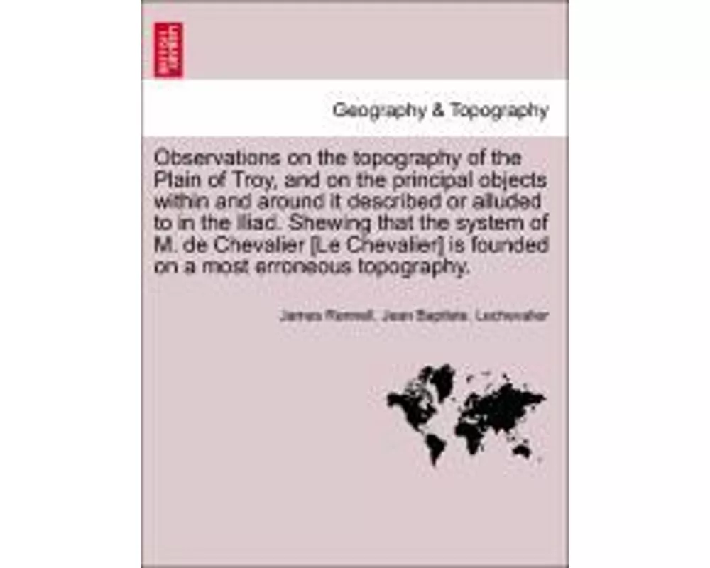 Observations on the Topography of the Plain of Troy, and on the Principal Objects Within and Around It Described or Alluded to in the Iliad. Shewing T
