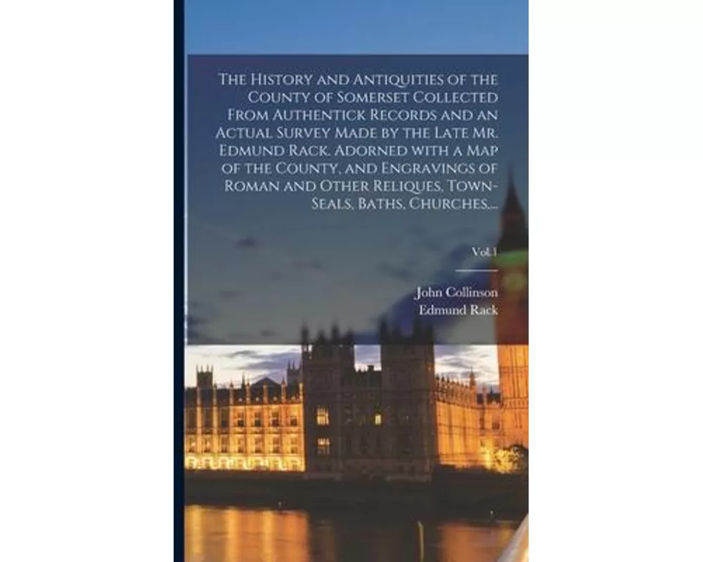The History and Antiquities of the County of Somerset Collected From Authentick Records and an Actual Survey Made by the Late Mr. Edmund Rack. Adorned