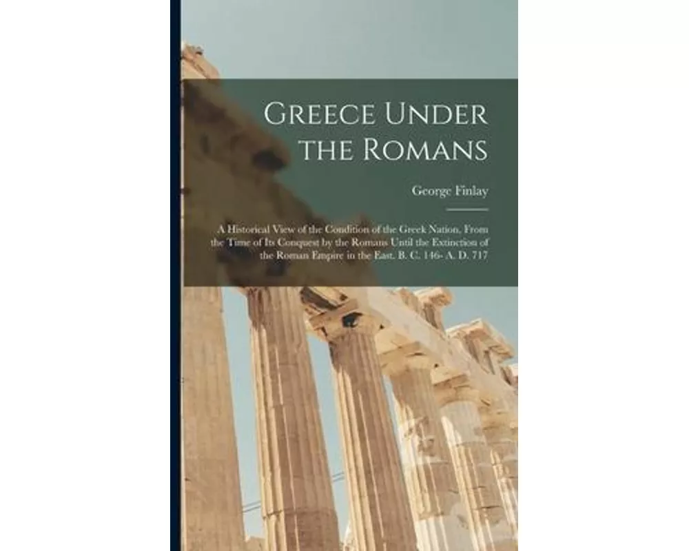 Greece Under the Romans; a Historical View of the Condition of the Greek Nation, From the Time of Its Conquest by the Romans Until the Extinction of t