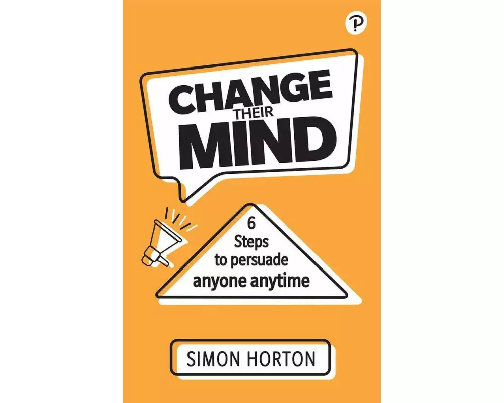 Change Their Mind: 6 Practical Steps to Persuade Anyone Anytime