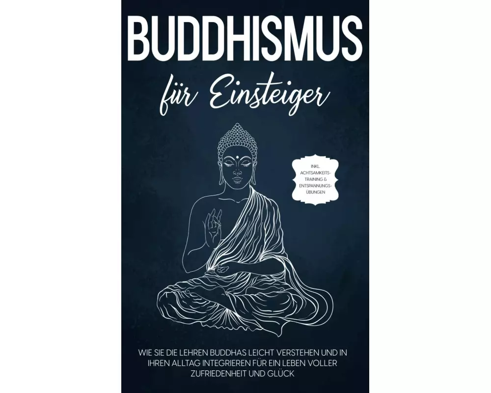 Buddhismus für Einsteiger: Wie Sie die Lehren Buddhas leicht verstehen und in Ihren Alltag integrieren für ein Leben voller Zufriedenheit und Glück -