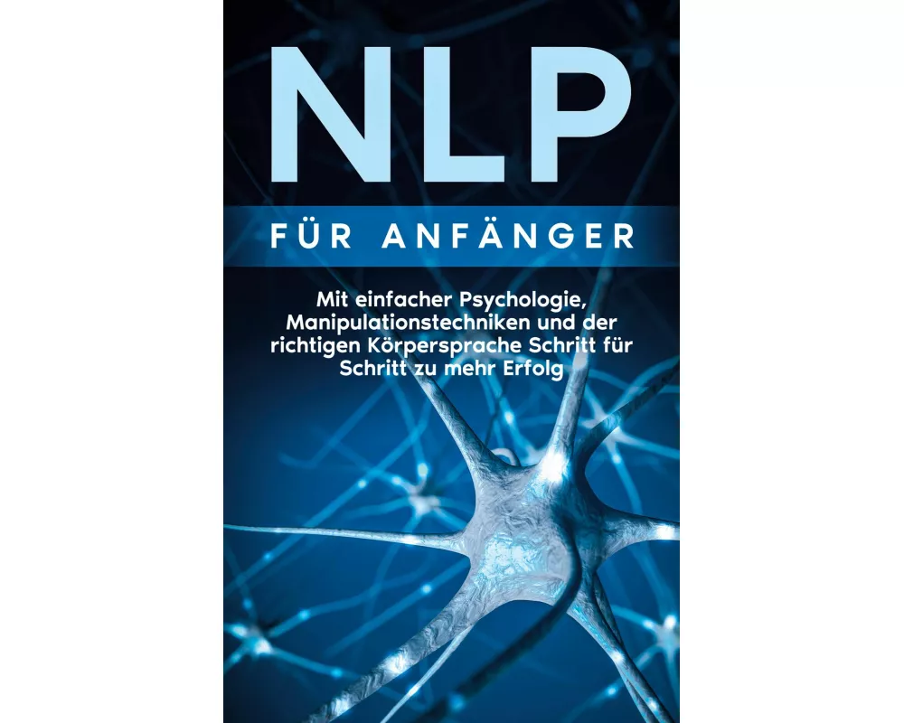 NLP für Anfänger: Mit einfacher Psychologie, Manipulationstechniken und der richtigen Körpersprache Schritt für Schritt zu mehr Erfolg