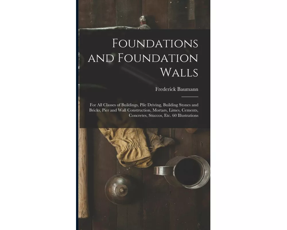 Foundations and Foundation Walls: For All Classes of Buildings, Pile Driving, Building Stones and Bricks, Pier and Wall Construction, Mortars, Limes
