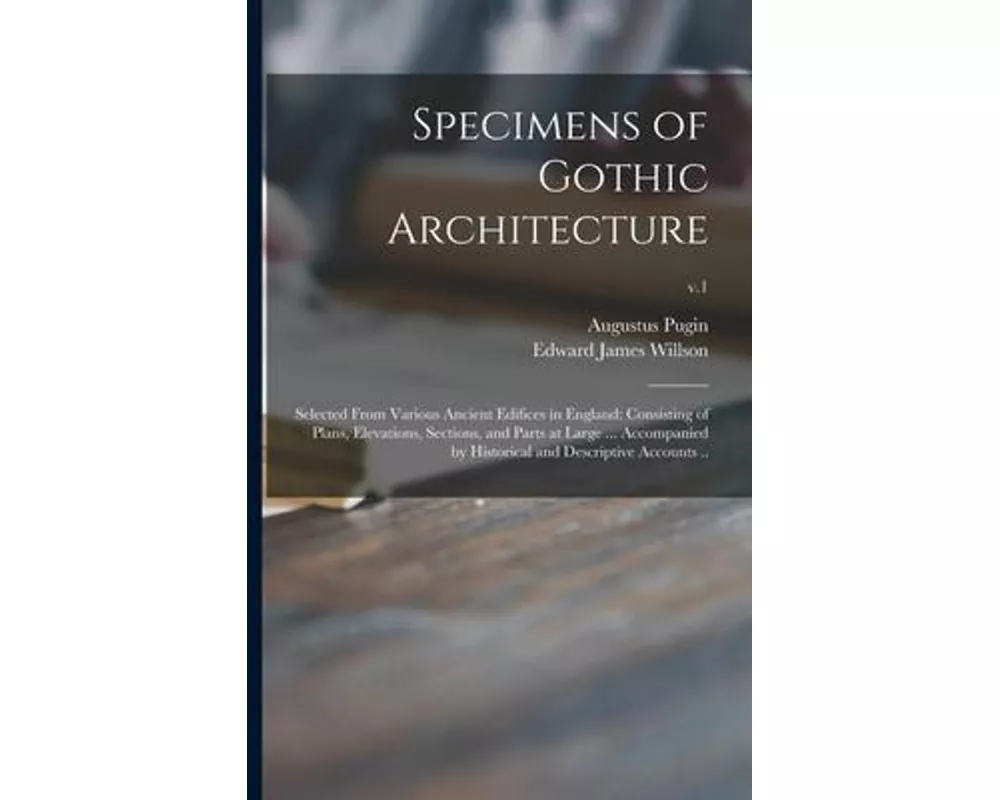 Specimens of Gothic Architecture; Selected From Various Ancient Edifices in England: Consisting of Plans, Elevations, Sections, and Parts at Large