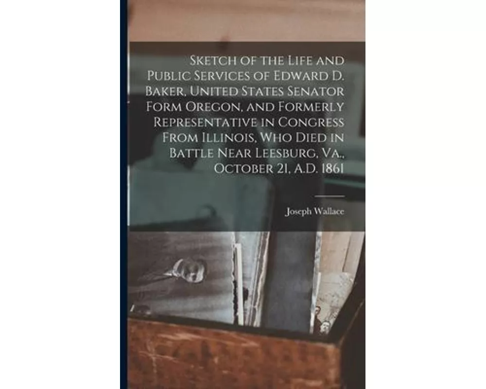Sketch of the Life and Public Services of Edward D. Baker, United States Senator Form Oregon, and Formerly Representative in Congress From Illinois, W