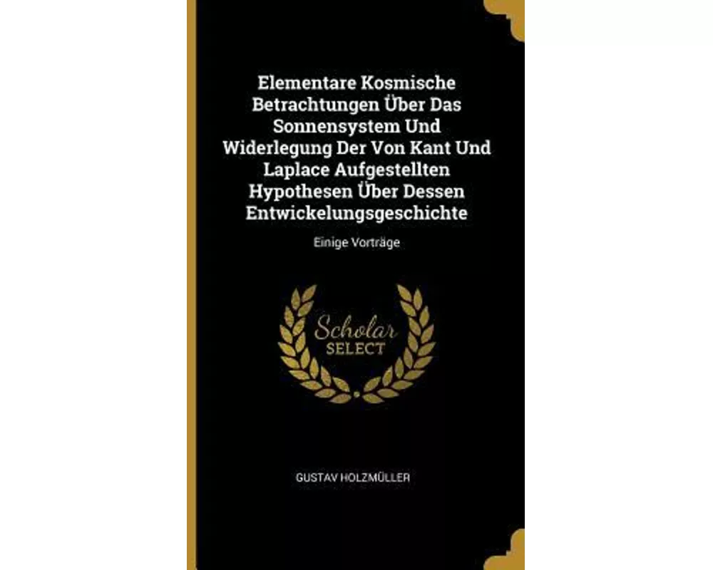 Elementare Kosmische Betrachtungen Über Das Sonnensystem Und Widerlegung Der Von Kant Und Laplace Aufgestellten Hypothesen Über Dessen Entwickelungsge
