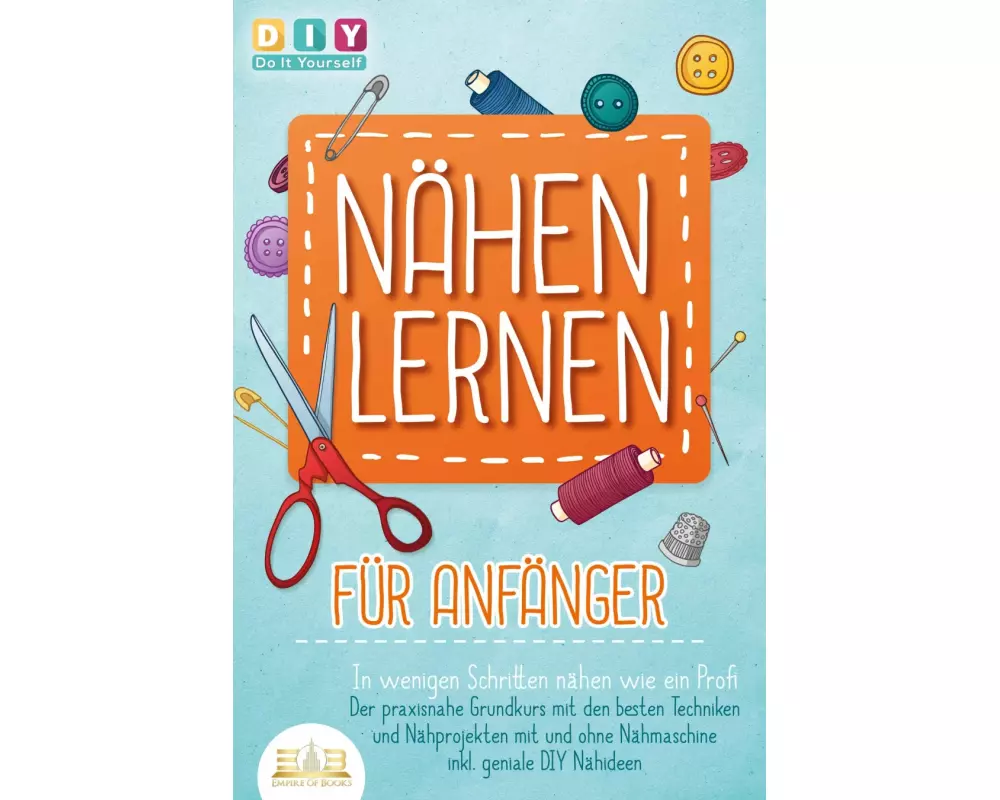 NÄHEN LERNEN FÜR ANFÄNGER - In wenigen Schritten nähen wie ein Profi: Der praxisnahe Grundkurs mit den besten Techniken und Nähprojekten mit und ohne