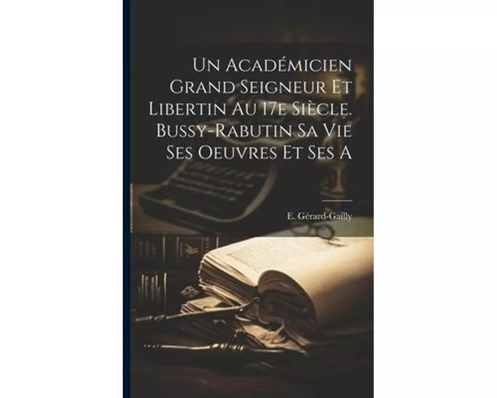 Un Académicien Grand Seigneur et Libertin au 17e Siècle. Bussy-Rabutin sa Vie Ses Oeuvres et Ses a