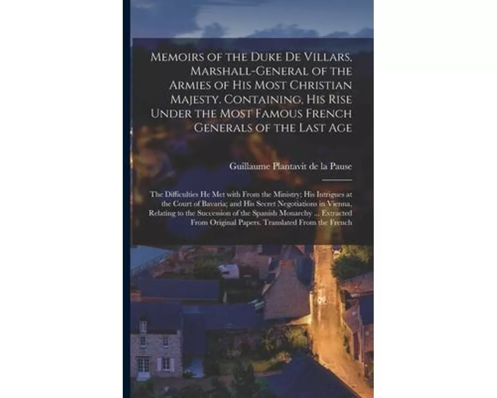 Memoirs of the Duke De Villars, Marshall-general of the Armies of His Most Christian Majesty. Containing, His Rise Under the Most Famous French Genera