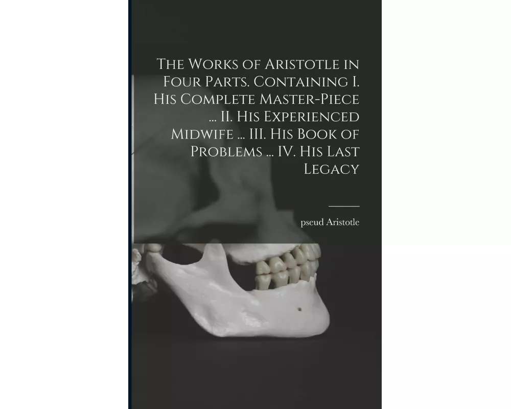 The Works of Aristotle in Four Parts. Containing I. His Complete Master-piece ... II. His Experienced Midwife ... III. His Book of Problems ... IV. Hi