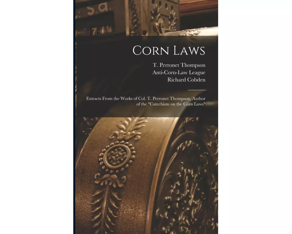 Corn Laws: Extracts From the Works of Col. T. Perronet Thompson, Author of the "Catechism on the Corn Laws"