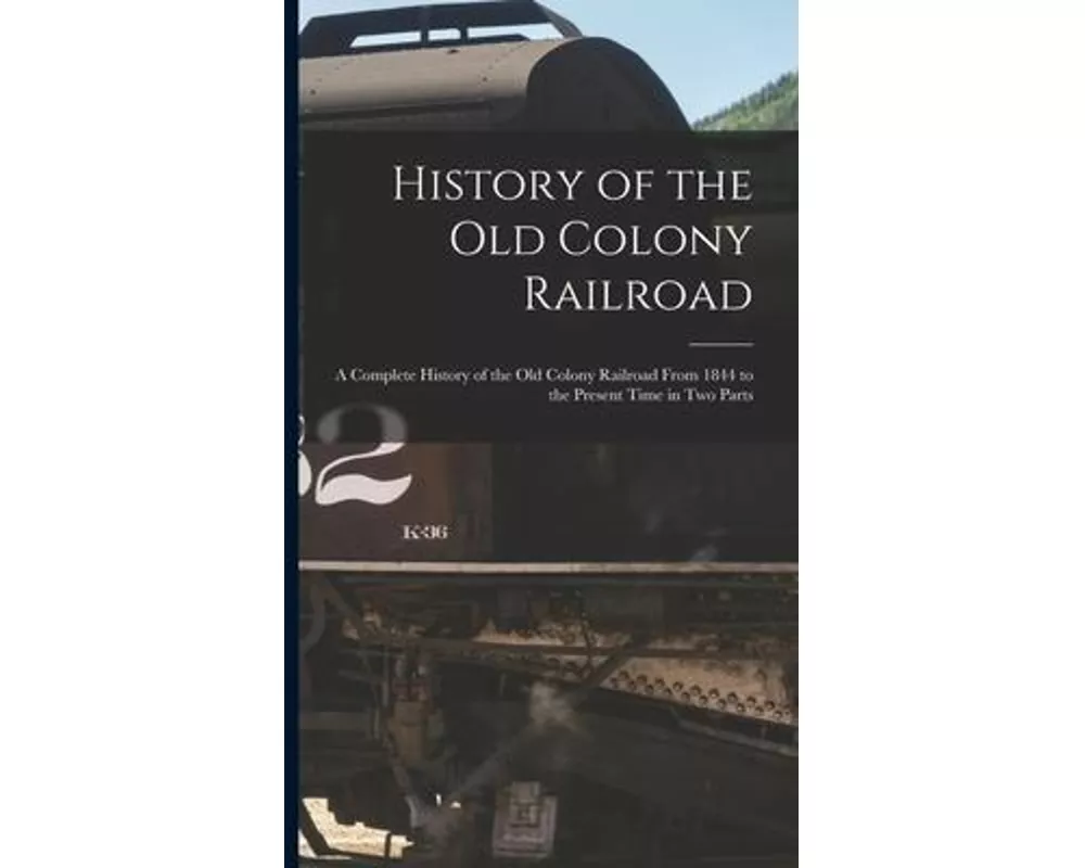 History of the Old Colony Railroad: a Complete History of the Old Colony Railroad From 1844 to the Present Time in Two Parts