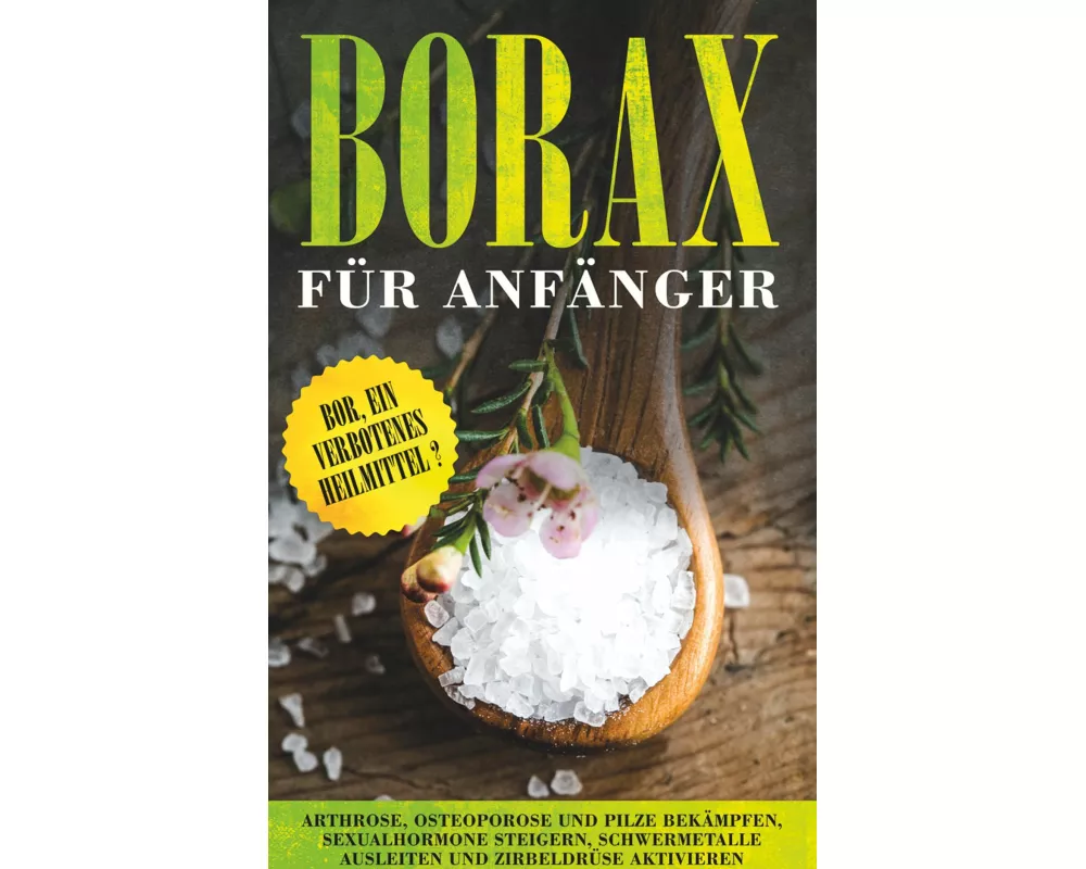 Borax für Anfänger: Bor, ein verbotenes Heilmittel? - Arthrose, Osteoporose und Pilze bekämpfen, Sexualhormone steigern, Schwermetalle ausleiten und Z