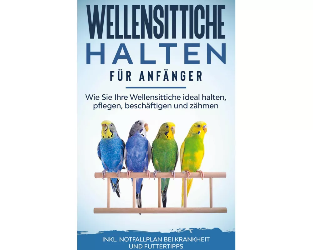 Wellensittiche halten für Anfänger: Wie Sie Ihre Wellensittiche ideal halten, pflegen, beschäftigen und zähmen - inkl. Notfallplan bei Krankheit und F