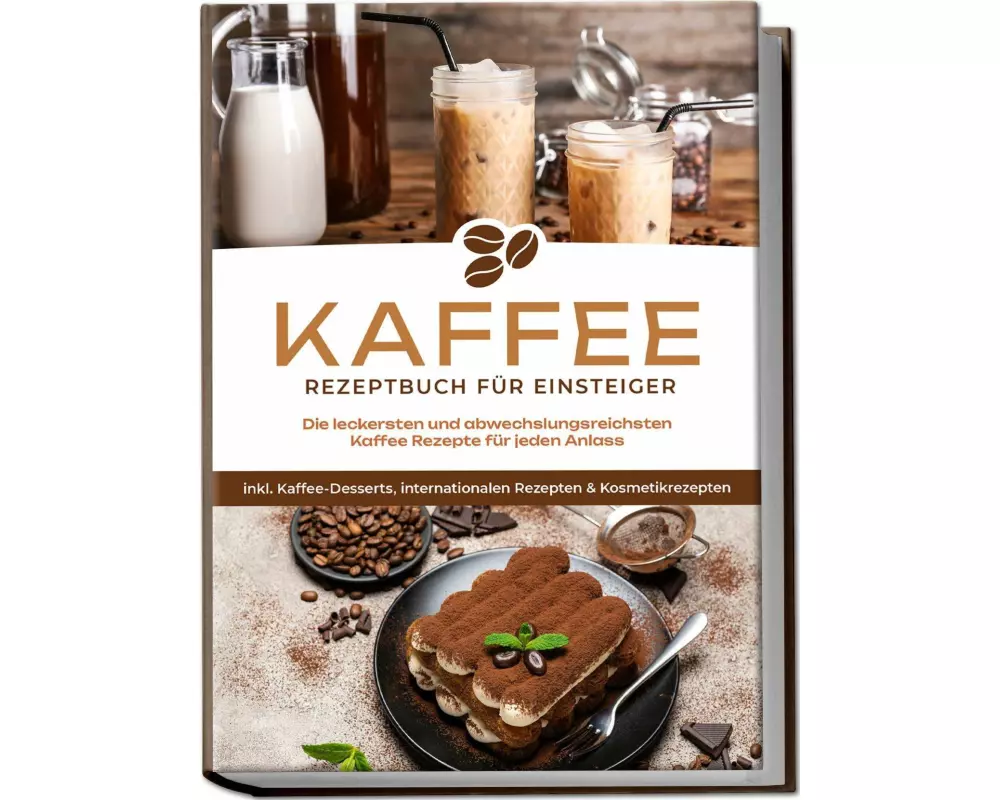Kaffee Rezeptbuch für Einsteiger: Die leckersten und abwechslungsreichsten Kaffee Rezepte für jeden Anlass - inkl. Kaffee-Desserts, internationalen Re