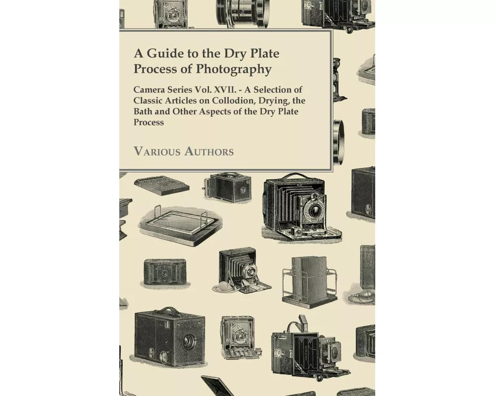 A Guide to the Dry Plate Process of Photography - Camera Series Vol. XVII.;A Selection of Classic Articles on Collodion, Drying, the Bath and Other As