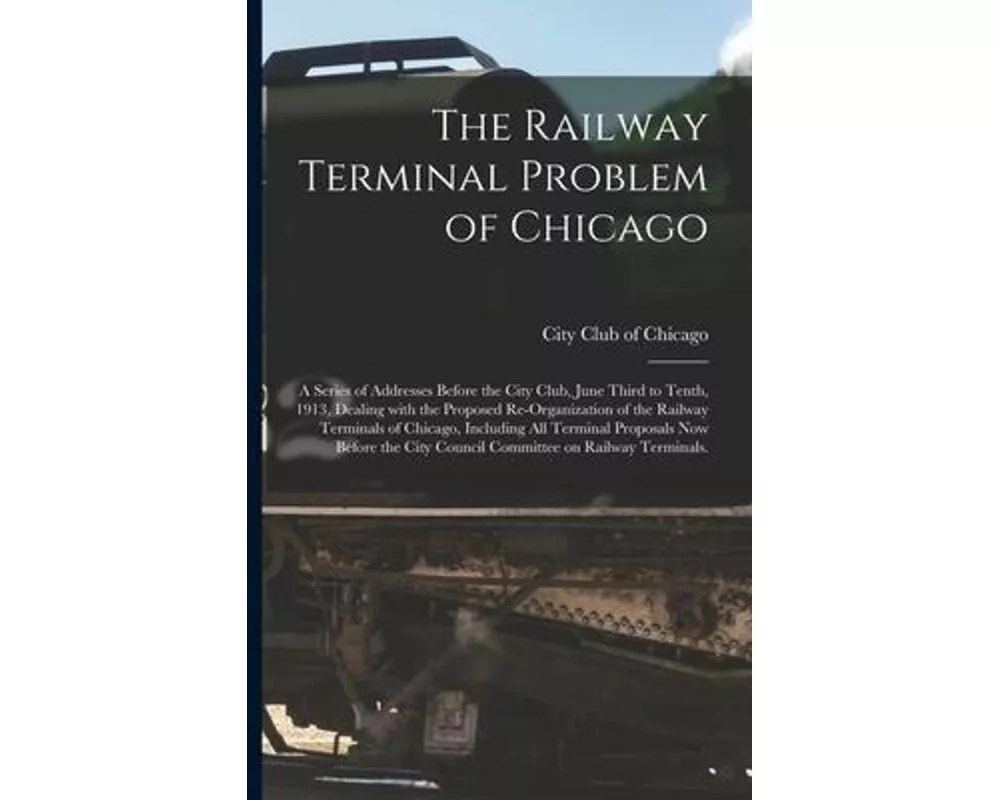 The Railway Terminal Problem of Chicago; a Series of Addresses Before the City Club, June Third to Tenth, 1913, Dealing With the Proposed Re-organizat
