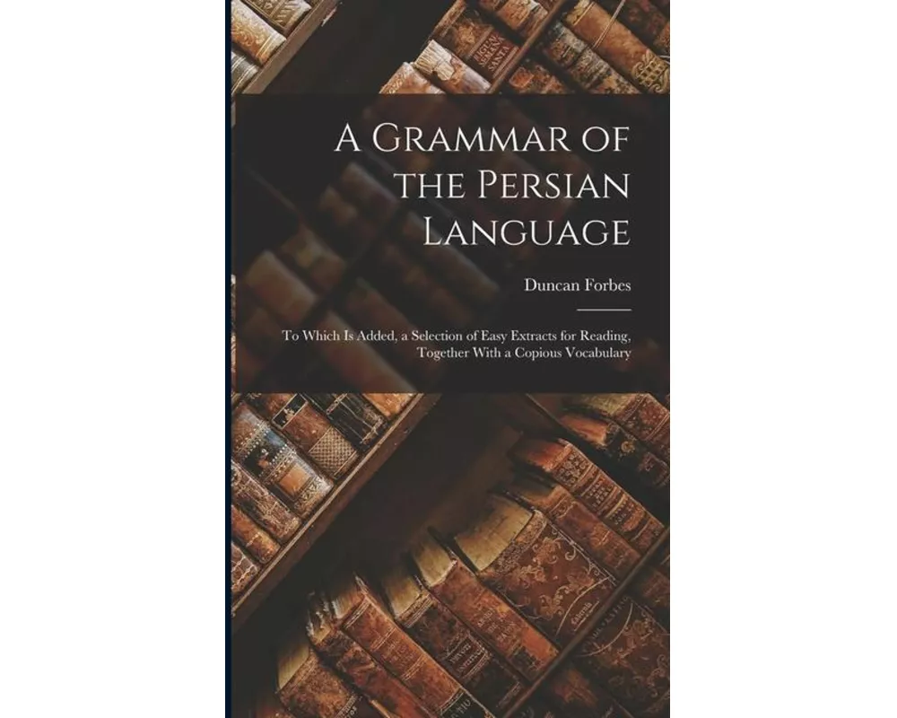 A Grammar of the Persian Language: To Which Is Added, a Selection of Easy Extracts for Reading, Together With a Copious Vocabulary