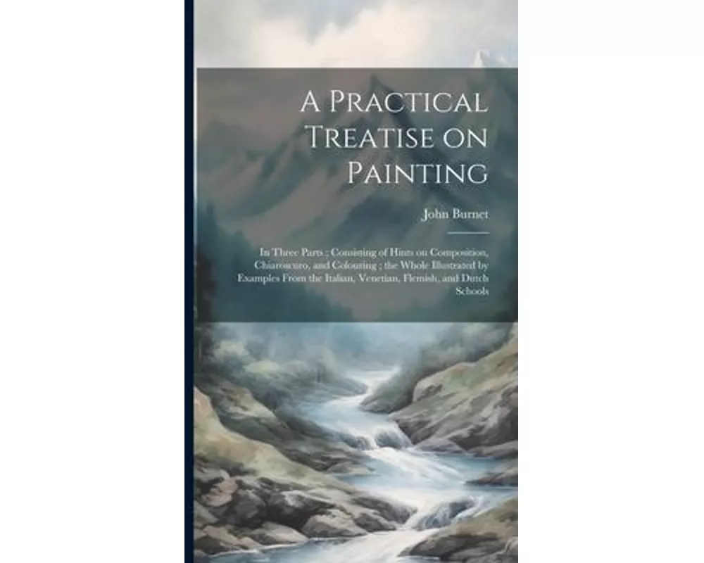 A Practical Treatise on Painting: In Three Parts; Consisting of Hints on Composition, Chiaroscuro, and Colouring; the Whole Illustrated by Examples Fr