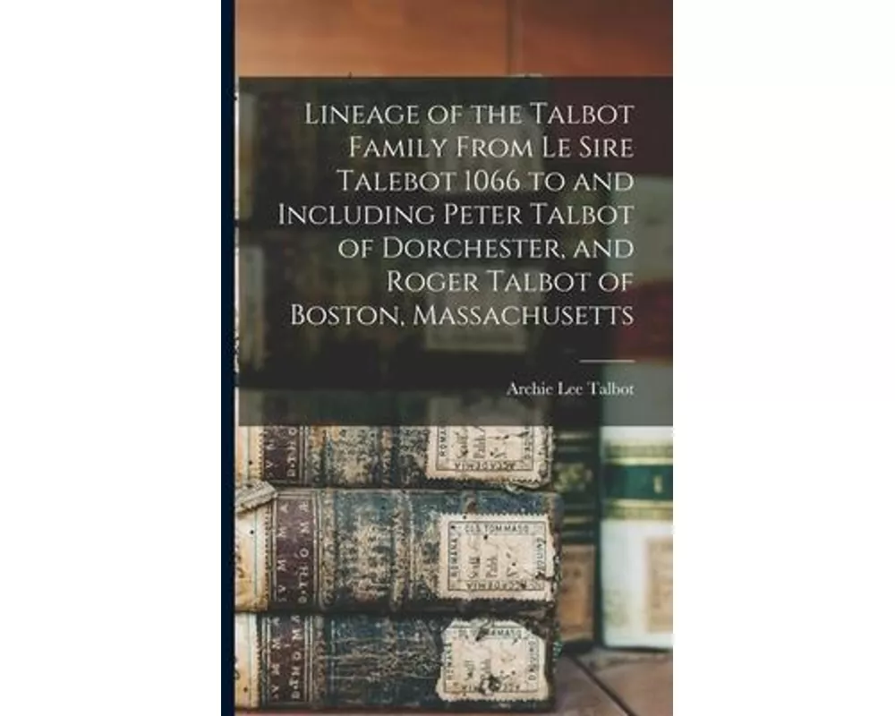 Lineage of the Talbot Family From Le Sire Talebot 1066 to and Including Peter Talbot of Dorchester, and Roger Talbot of Boston, Massachusetts