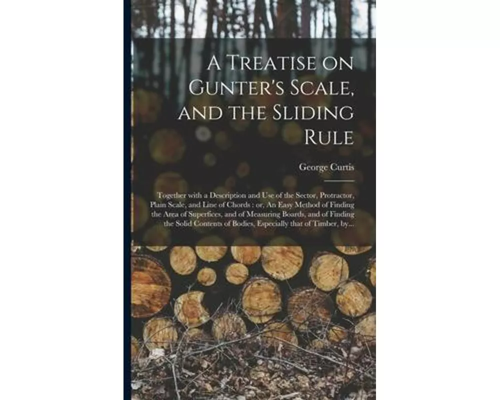A Treatise on Gunter's Scale, and the Sliding Rule: Together With a Description and Use of the Sector, Protractor, Plain Scale, and Line of Chords: or