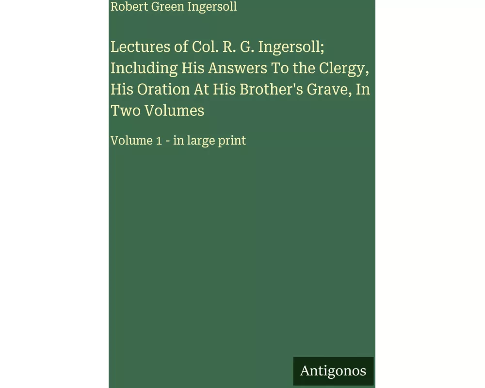 Lectures of Col. R. G. Ingersoll; Including His Answers To the Clergy, His Oration At His Brother's Grave, In Two Volumes