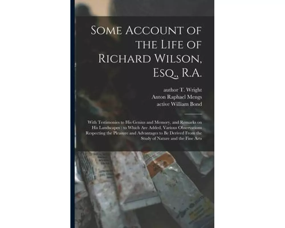 Some Account of the Life of Richard Wilson, Esq., R.A.: With Testimonies to His Genius and Memory, and Remarks on His Landscapes: to Which Are Added