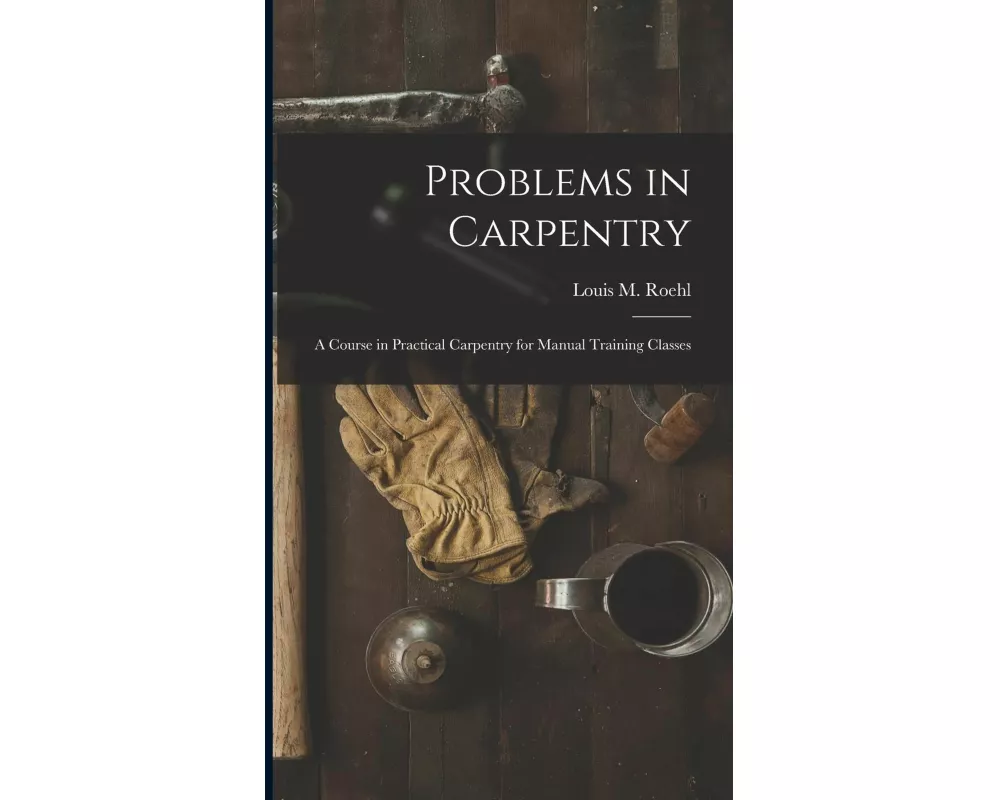 Problems in Carpentry: a Course in Practical Carpentry for Manual Training Classes