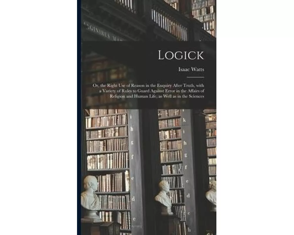 Logick: or, the Right Use of Reason in the Enquiry After Truth, With a Variety of Rules to Guard Against Error in the Affairs
