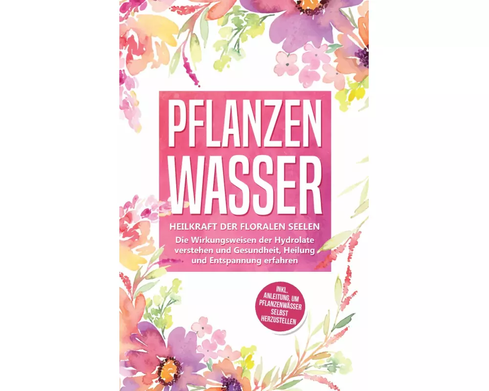 Pflanzenwasser: Heilkraft der floralen Seelen - Die Wirkungsweisen der Hydrolate verstehen und Gesundheit, Heilung und Entspannung erfahren inkl. Anle