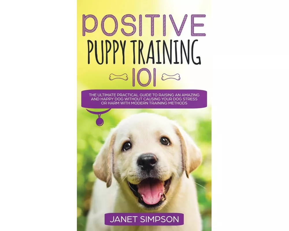 Positive Puppy Training 101 The Ultimate Practical Guide to Raising an Amazing and Happy Dog Without Causing Your Dog Stress or Harm With Modern Train