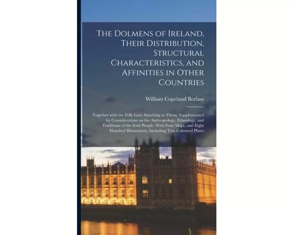 The Dolmens of Ireland, Their Distribution, Structural Characteristics, and Affinities in Other Countries; Together With the Folk-lore Attaching to Th