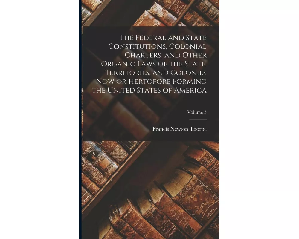 The Federal and State Constitutions, Colonial Charters, and Other Organic Laws of the State, Territories, and Colonies now or Hertofore Forming the Un