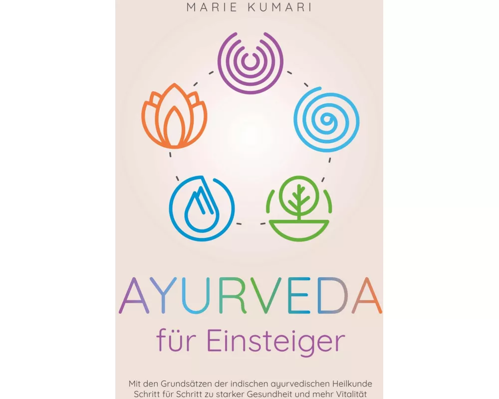 Ayurveda für Einsteiger: Mit den Grundsätzen der indischen ayurvedischen Heilkunde Schritt für Schritt zu starker Gesundheit und mehr Vitalität