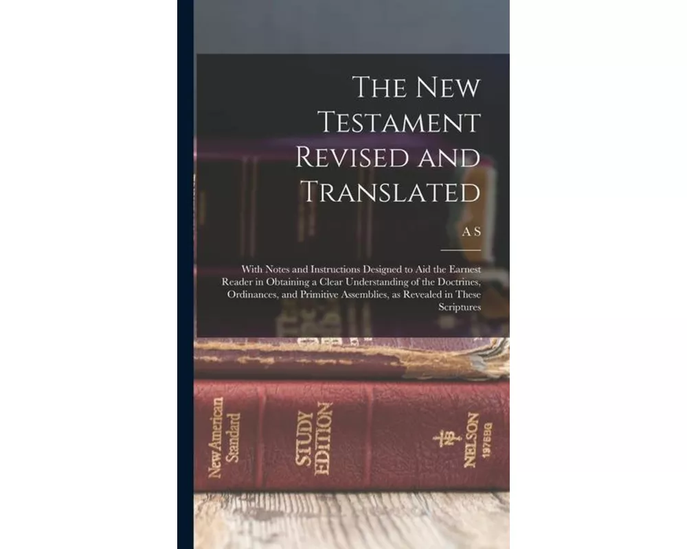 The New Testament Revised and Translated: With Notes and Instructions Designed to aid the Earnest Reader in Obtaining a Clear Understanding of the Doc