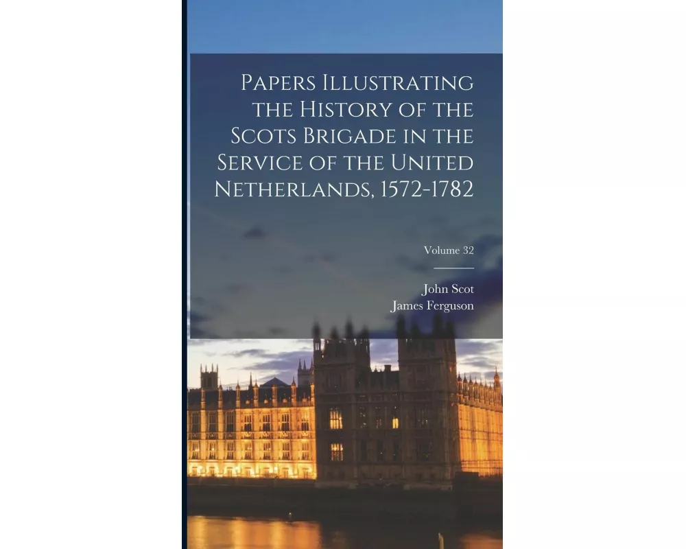 Papers Illustrating the History of the Scots Brigade in the Service of the United Netherlands, 1572-1782; Volume 32