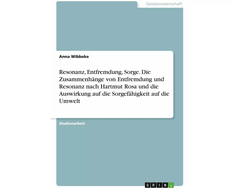 Resonanz, Entfremdung, Sorge. Die Zusammenhänge von Entfremdung und Resonanz nach Hartmut Rosa und die Auswirkung auf die Sorgefähigkeit auf die Umwel
