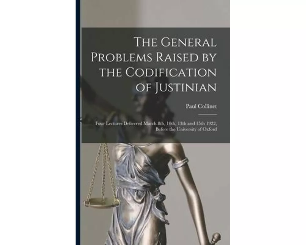 The General Problems Raised by the Codification of Justinian: Four Lectures Delivered March 8th, 10th, 13th and 15th 1922, Before the University of Ox