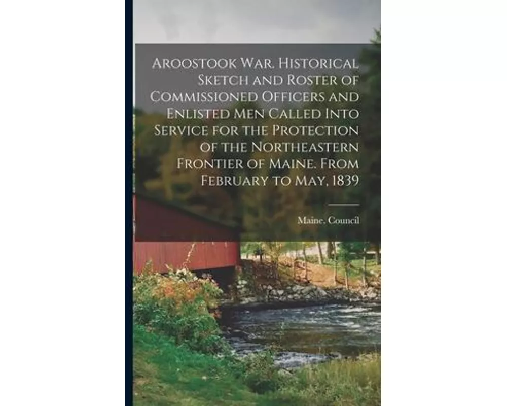 Aroostook War. Historical Sketch and Roster of Commissioned Officers and Enlisted Men Called Into Service for the Protection of the Northeastern Front