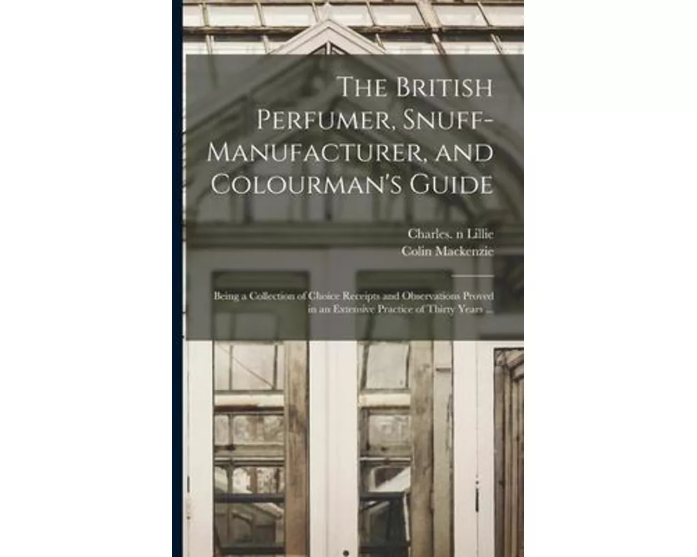The British Perfumer, Snuff-manufacturer, and Colourman's Guide; Being a Collection of Choice Receipts and Observations Proved in an Extensive Practic