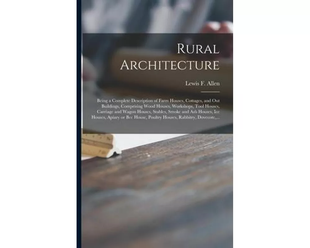 Rural Architecture: Being a Complete Description of Farm Houses, Cottages, and out Buildings, Comprising Wood Houses, Workshops, Tool Hous