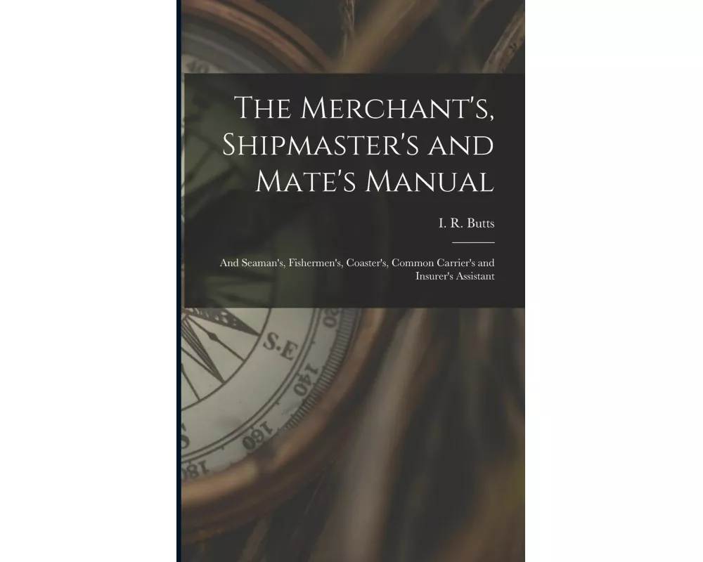 The Merchant's, Shipmaster's and Mate's Manual: and Seaman's, Fishermen's, Coaster's, Common Carrier's and Insurer's Assistant